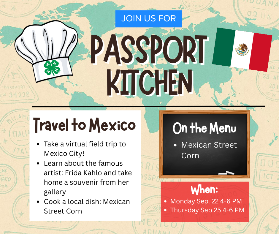 Event Title: Passport Kitchen – Travel to Mexico Event Description: Join us for a virtual field trip to Mexico City!  Learn about the famous artist Frida Kahlo and take home a souvenir from her gallery. Cook a traditional Mexican dish: Mexican Street Corn.  Menu Highlight: Mexican Street Corn (Elote) Event Dates and Times:  Monday, September 22, from 4:00 PM to 6:00 PM Thursday, September 25, from 4:00 PM to 6:00 PM